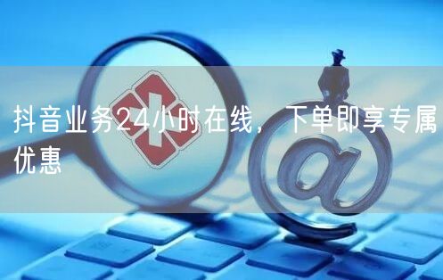 抖音业务24小时在线，下单即享专属优惠