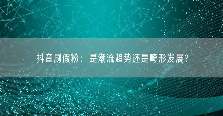 抖音刷假粉：是潮流趋势还是畸形发展？