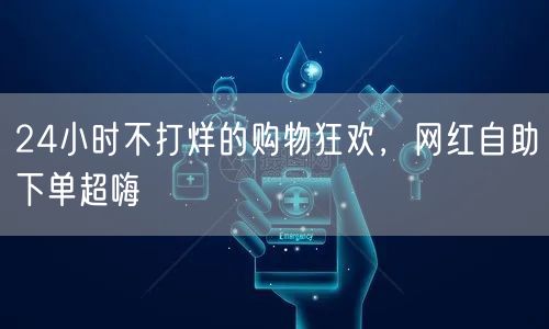 24小时不打烊的购物狂欢，网红自助下单超嗨