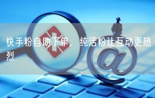 快手粉自助下单，纯活粉让互动更热烈