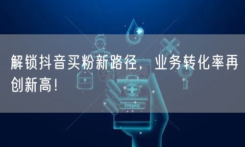 解锁抖音买粉新路径，业务转化率再创新高！