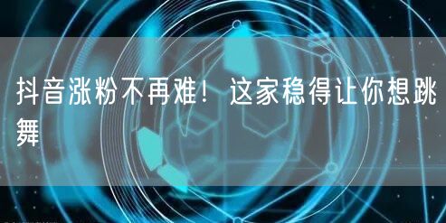 抖音涨粉不再难！这家稳得让你想跳舞