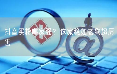 抖音买粉哪家强？这家稳如老狗超厉害