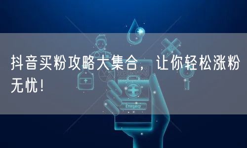 抖音买粉攻略大集合，让你轻松涨粉无忧！