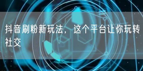抖音刷粉新玩法，这个平台让你玩转社交