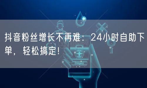 抖音粉丝增长不再难：24小时自助下单，轻松搞定！