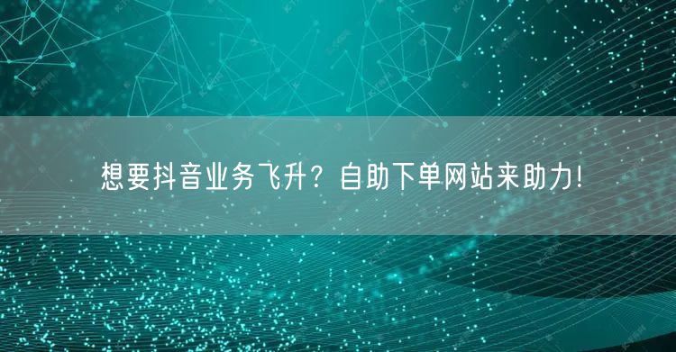 想要抖音业务飞升？自助下单网站来助力！