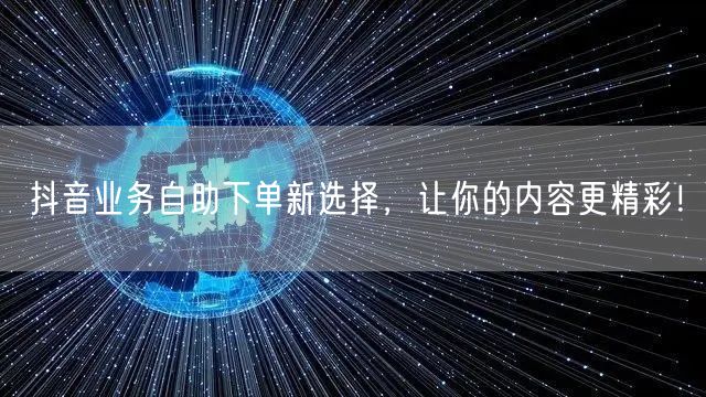 抖音业务自助下单新选择，让你的内容更精彩！