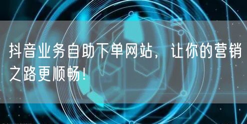 抖音业务自助下单网站，让你的营销之路更顺畅！