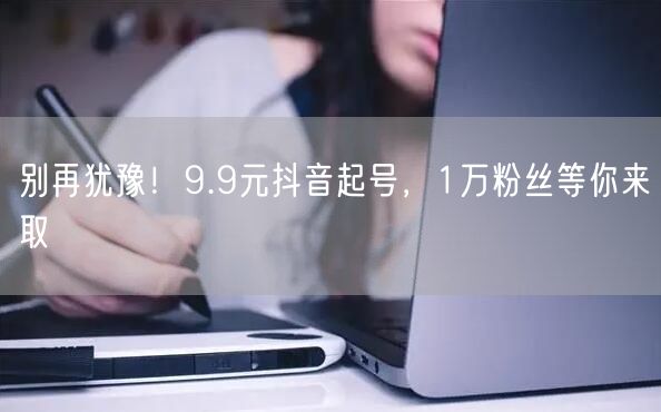 别再犹豫！9.9元抖音起号，1万粉丝等你来取