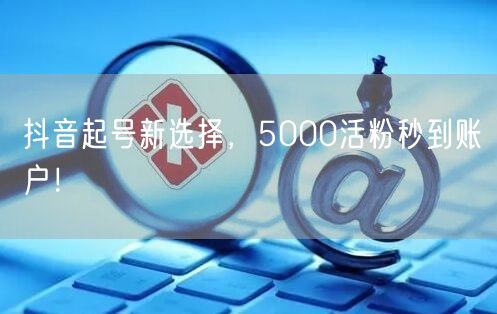 抖音起号新选择，5000活粉秒到账户！