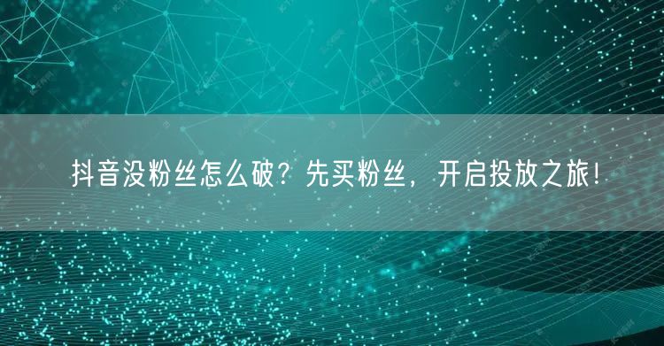 抖音没粉丝怎么破？先买粉丝，开启投放之旅！