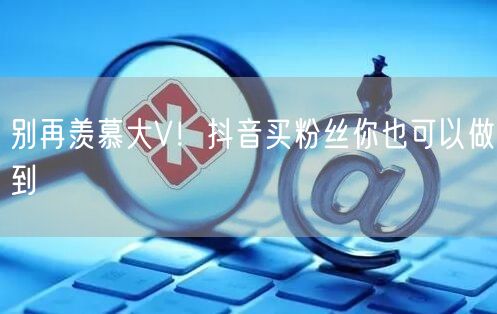 别再羡慕大V！抖音买粉丝你也可以做到