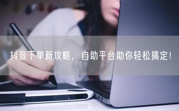 抖音下单新攻略，自助平台助你轻松搞定！
