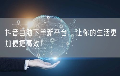 抖音自助下单新平台，让你的生活更加便捷高效！