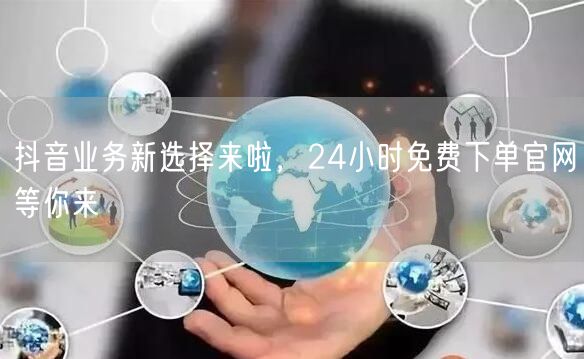 抖音业务新选择来啦，24小时免费下单官网等你来