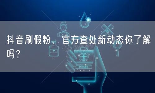 抖音刷假粉，官方查处新动态你了解吗？