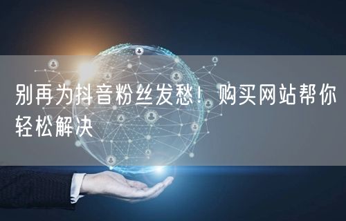 别再为抖音粉丝发愁！购买网站帮你轻松解决